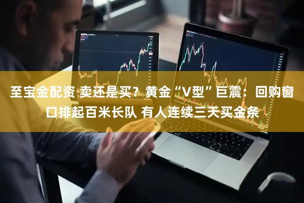至宝金配资 卖还是买？黄金“V型”巨震：回购窗口排起百米长队 有人连续三天买金条